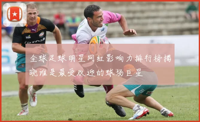 全球足球明星网红影响力排行榜揭晓谁是最受欢迎的球场巨星