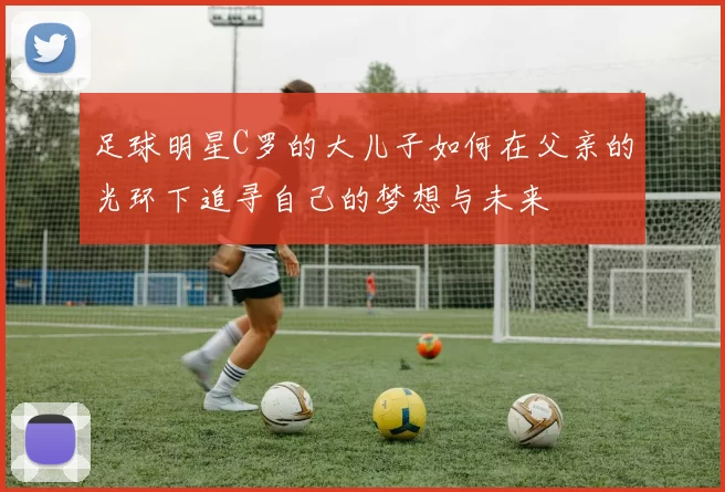 足球明星C罗的大儿子如何在父亲的光环下追寻自己的梦想与未来