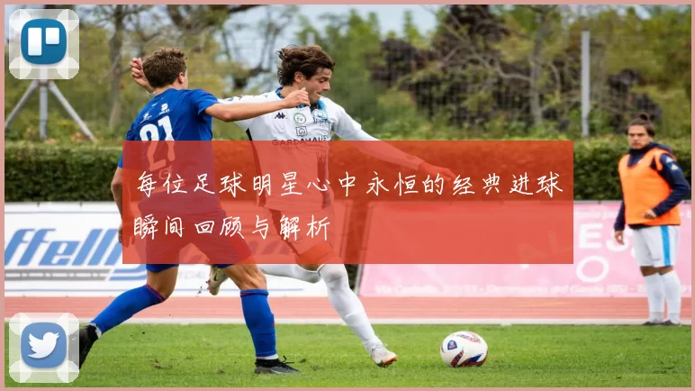 每位足球明星心中永恒的经典进球瞬间回顾与解析