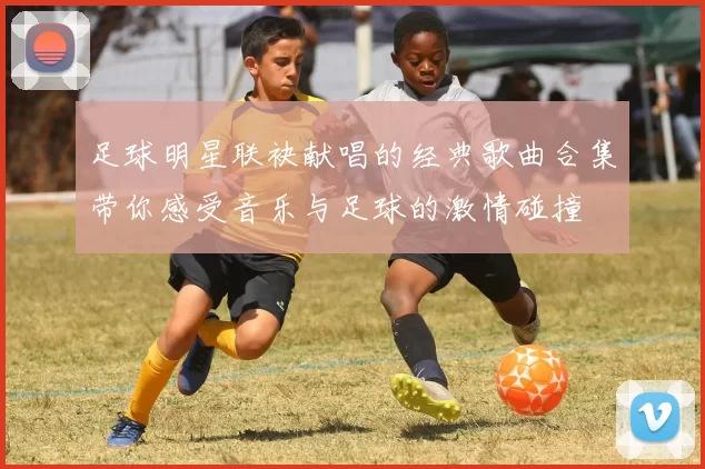 足球明星联袂献唱的经典歌曲合集带你感受音乐与足球的激情碰撞