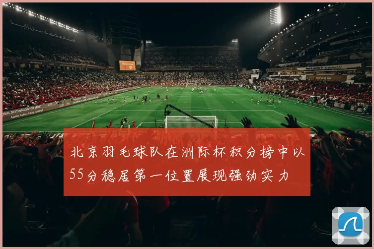 北京羽毛球队在洲际杯积分榜中以55分稳居第一位置展现强劲实力
