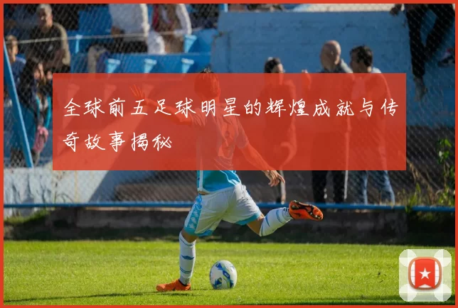 全球前五足球明星的辉煌成就与传奇故事揭秘