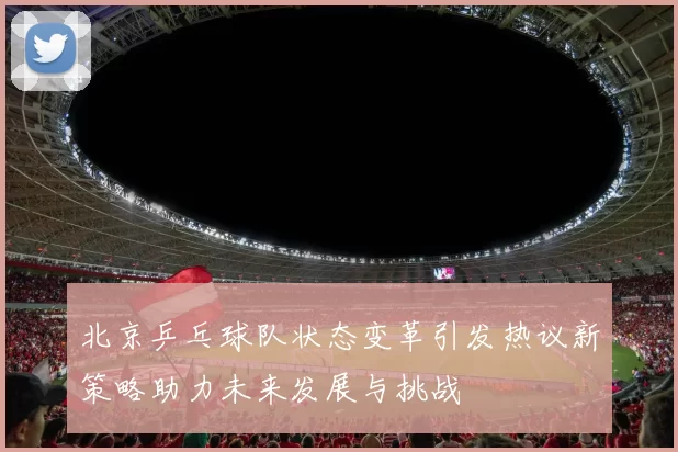 北京乒乓球队状态变革引发热议新策略助力未来发展与挑战