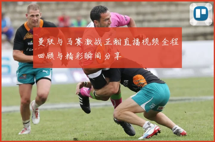 曼联与马赛激战正酣直播视频全程回顾与精彩瞬间分享