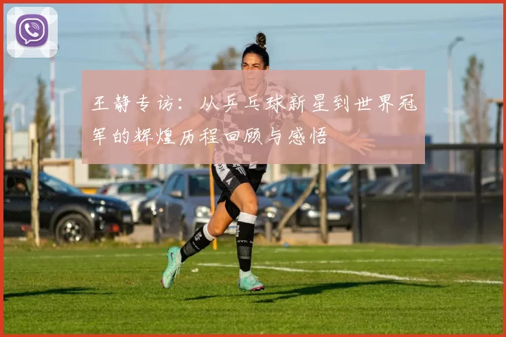 王静专访：从乒乓球新星到世界冠军的辉煌历程回顾与感悟