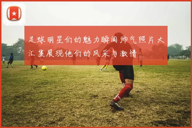 足球明星们的魅力瞬间帅气照片大汇集展现他们的风采与激情