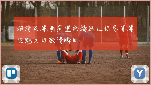 超清足球明星壁纸精选让你尽享球场魅力与激情瞬间