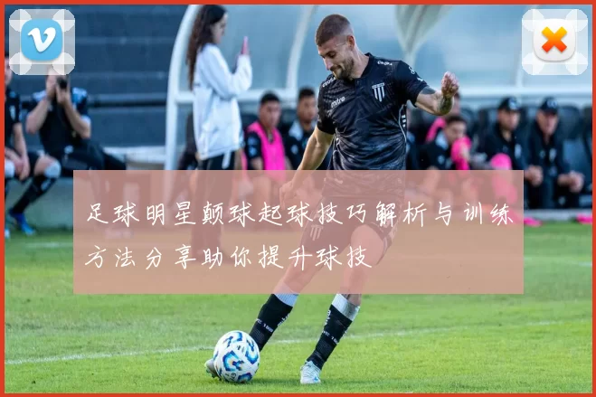 足球明星颠球起球技巧解析与训练方法分享助你提升球技