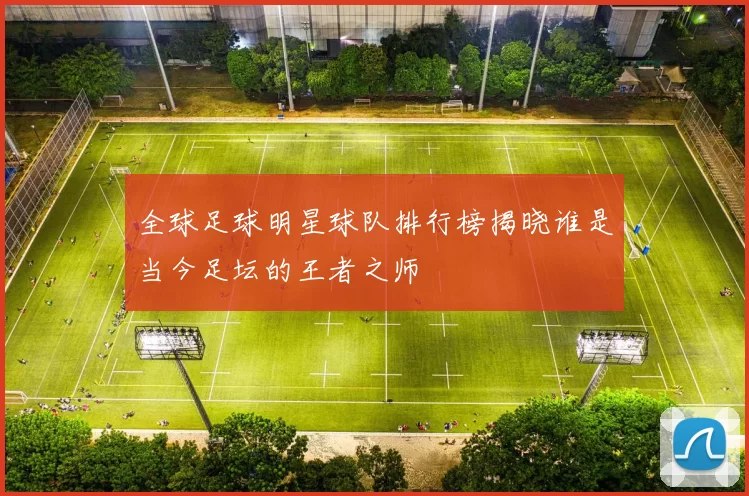 全球足球明星球队排行榜揭晓谁是当今足坛的王者之师