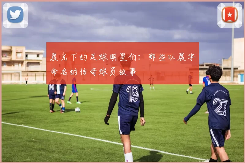 晨光下的足球明星们：那些以晨字命名的传奇球员故事