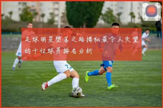 足球明星堕落之路揭秘最令人失望的十位球员排名分析