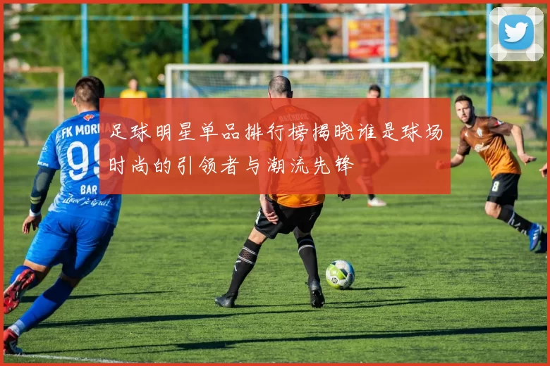 足球明星单品排行榜揭晓谁是球场时尚的引领者与潮流先锋