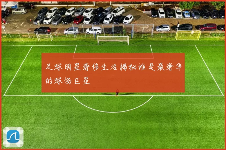 足球明星奢侈生活揭秘谁是最奢华的球场巨星