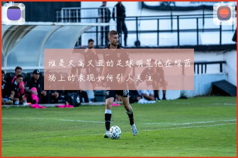 谁是又高又丑的足球明星他在绿茵场上的表现如何引人关注