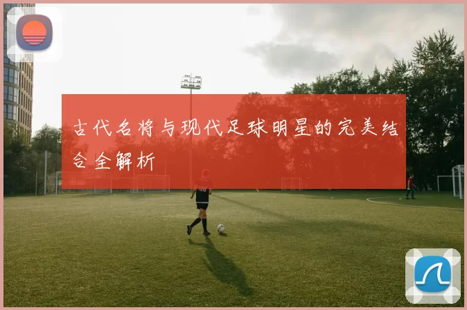 古代名将与现代足球明星的完美结合全解析
