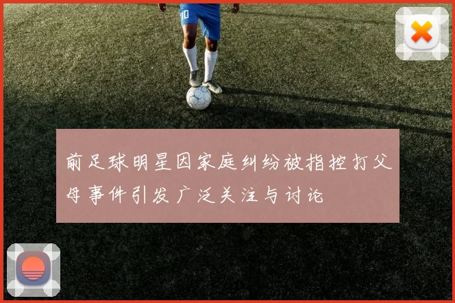 前足球明星因家庭纠纷被指控打父母事件引发广泛关注与讨论