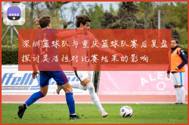 深圳篮球队与重庆篮球队赛后复盘探讨灵活性对比赛结果的影响