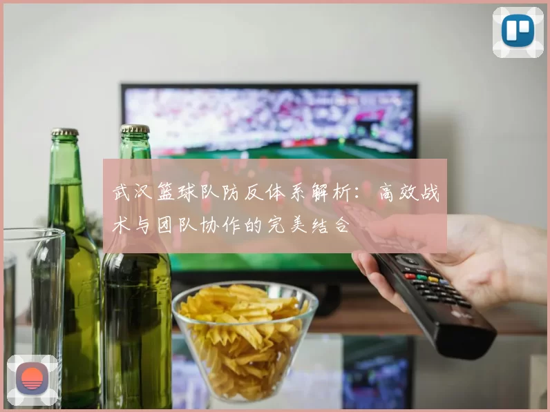武汉篮球队防反体系解析：高效战术与团队协作的完美结合