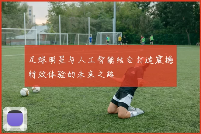 足球明星与人工智能结合打造震撼特效体验的未来之路
