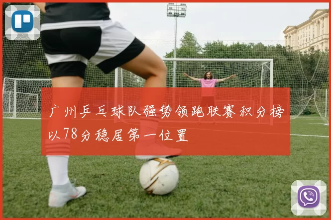 广州乒乓球队强势领跑联赛积分榜以78分稳居第一位置