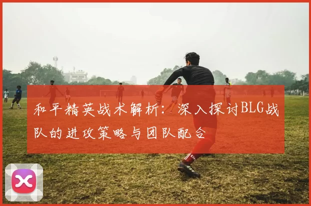 和平精英战术解析：深入探讨BLG战队的进攻策略与团队配合