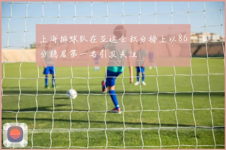 上海排球队在亚运会积分榜上以86分稳居第一名引发关注