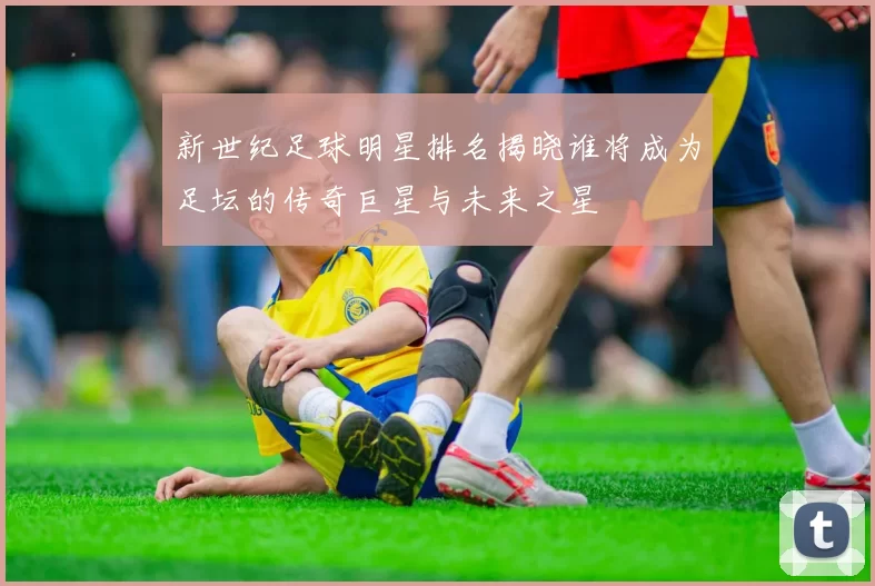 新世纪足球明星排名揭晓谁将成为足坛的传奇巨星与未来之星