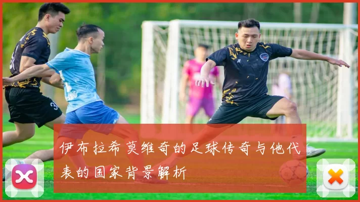 伊布拉希莫维奇的足球传奇与他代表的国家背景解析