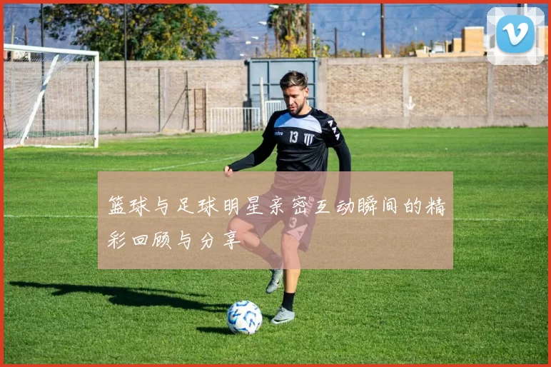 篮球与足球明星亲密互动瞬间的精彩回顾与分享