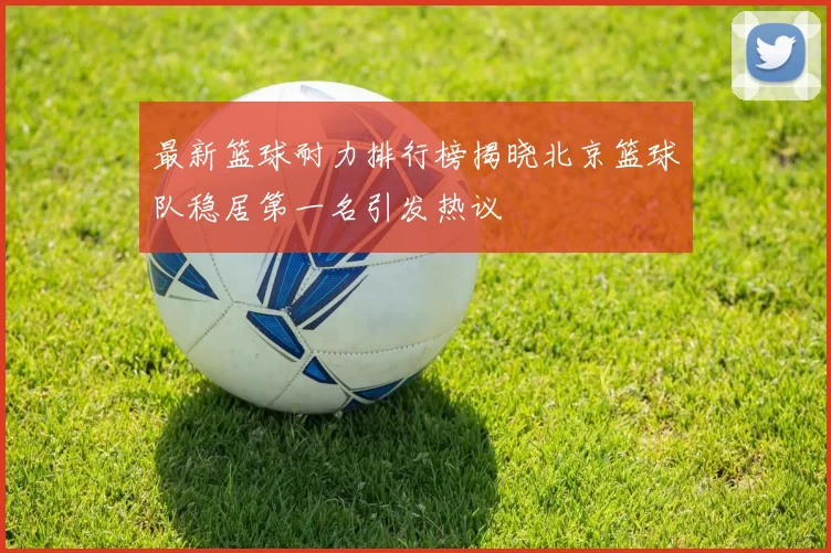 最新篮球耐力排行榜揭晓北京篮球队稳居第一名引发热议