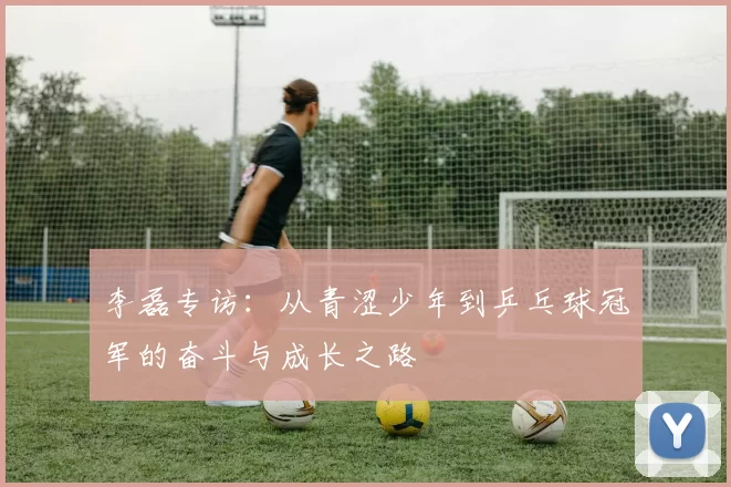 李磊专访：从青涩少年到乒乓球冠军的奋斗与成长之路