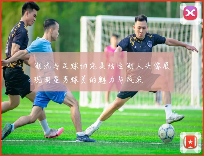 潮流与足球的完美结合潮人头像展现明星男球员的魅力与风采