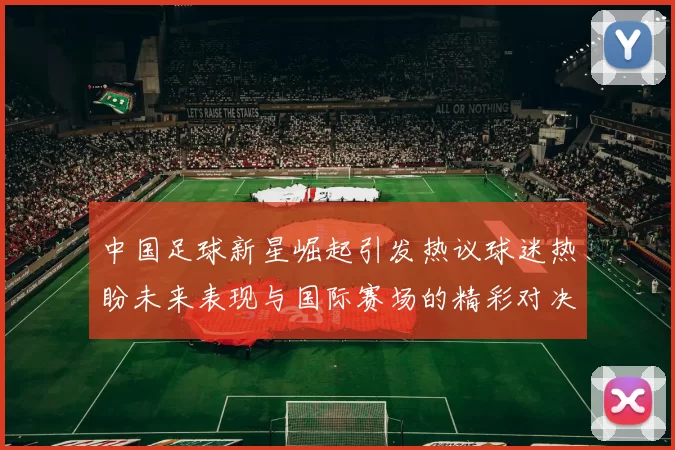 中国足球新星崛起引发热议球迷热盼未来表现与国际赛场的精彩对决