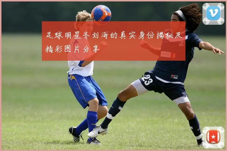 足球明星齐刘海的真实身份揭秘及精彩图片分享
