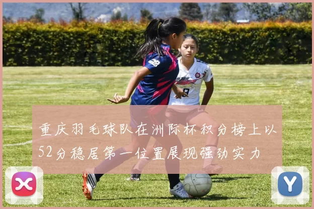 重庆羽毛球队在洲际杯积分榜上以52分稳居第一位置展现强劲实力