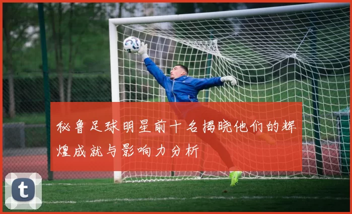 秘鲁足球明星前十名揭晓他们的辉煌成就与影响力分析