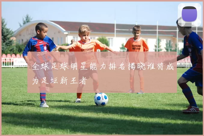 全球足球明星能力排名揭晓谁将成为足坛新王者