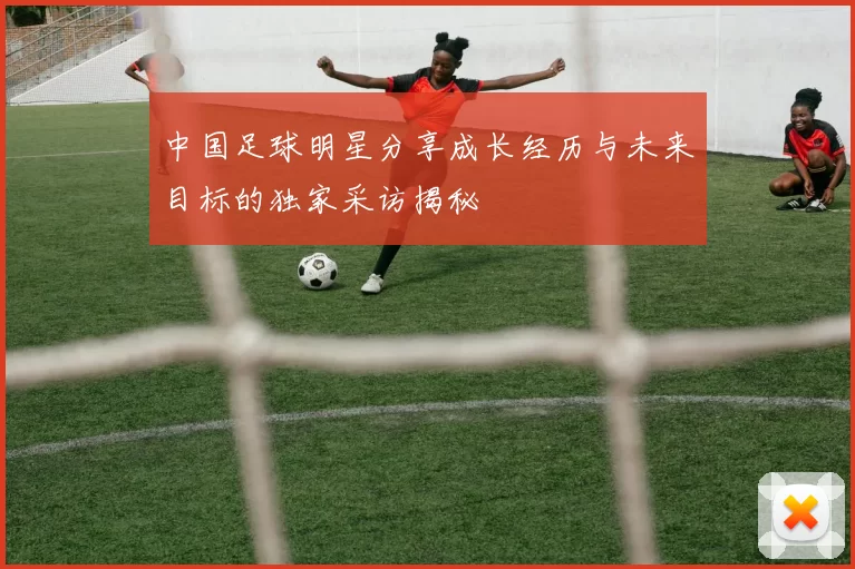中国足球明星分享成长经历与未来目标的独家采访揭秘