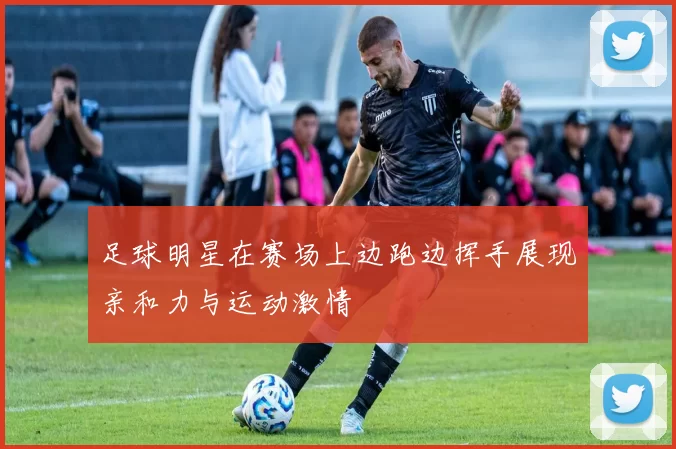 足球明星在赛场上边跑边挥手展现亲和力与运动激情