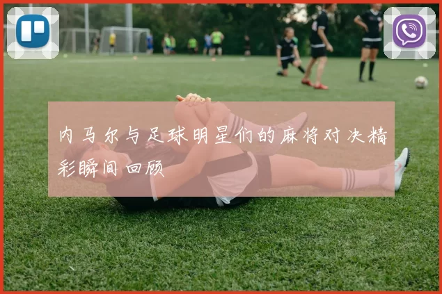 内马尔与足球明星们的麻将对决精彩瞬间回顾