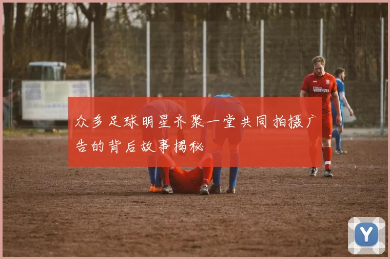 众多足球明星齐聚一堂共同拍摄广告的背后故事揭秘