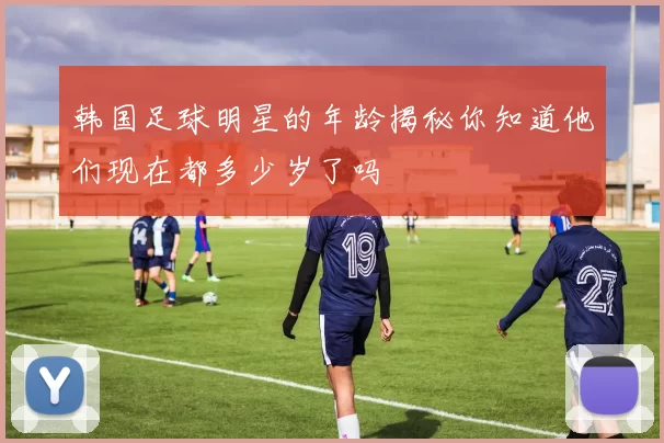 韩国足球明星的年龄揭秘你知道他们现在都多少岁了吗