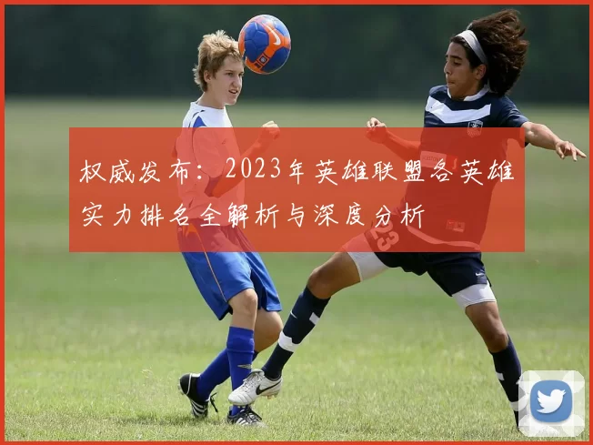 权威发布：2023年英雄联盟各英雄实力排名全解析与深度分析