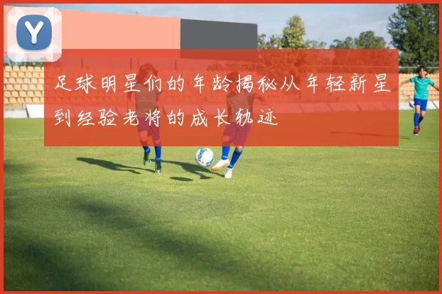 足球明星们的年龄揭秘从年轻新星到经验老将的成长轨迹