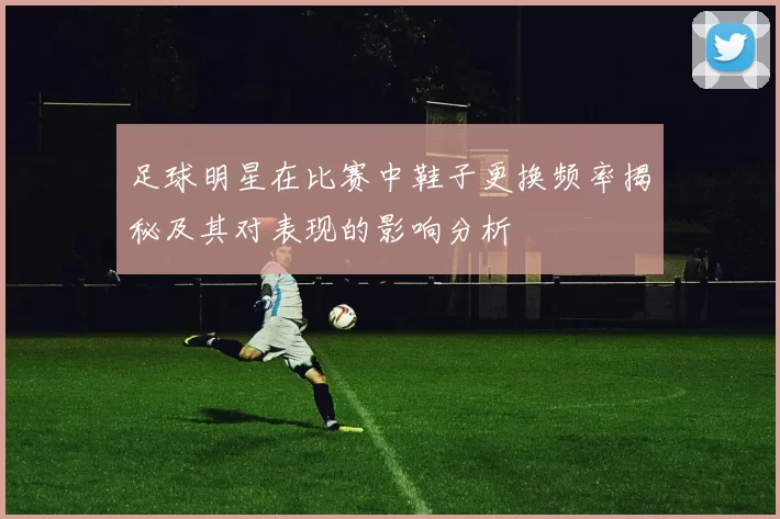 足球明星在比赛中鞋子更换频率揭秘及其对表现的影响分析