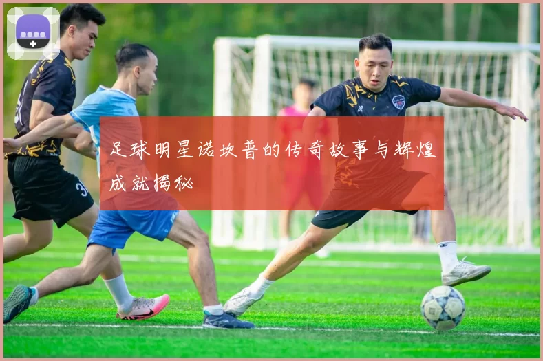 足球明星诺坎普的传奇故事与辉煌成就揭秘