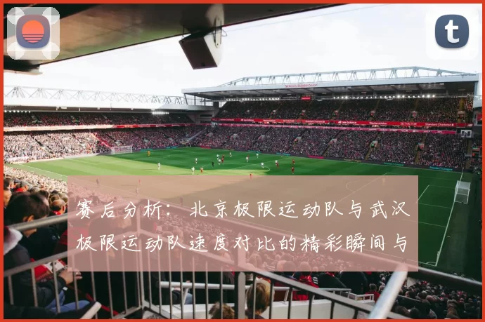 赛后分析：北京极限运动队与武汉极限运动队速度对比的精彩瞬间与启示