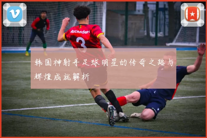 韩国神射手足球明星的传奇之路与辉煌成就解析