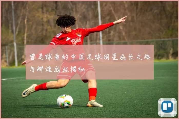 曾是球童的中国足球明星成长之路与辉煌成就揭秘