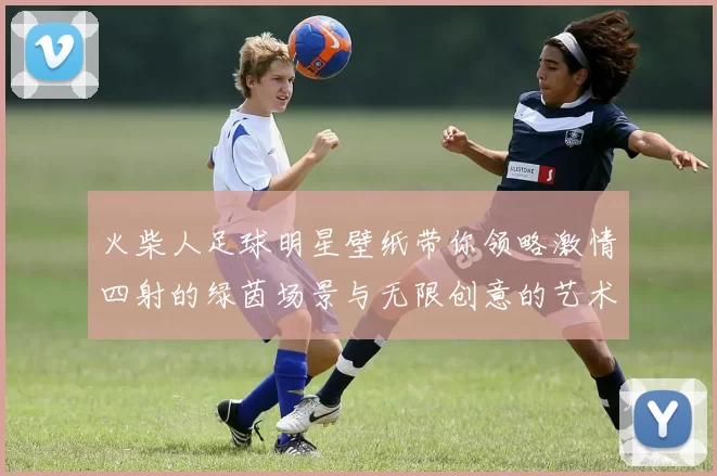 火柴人足球明星壁纸带你领略激情四射的绿茵场景与无限创意的艺术风格